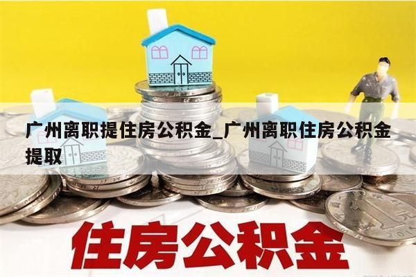 广州离职提住房公积金_广州离职住房公积金提取